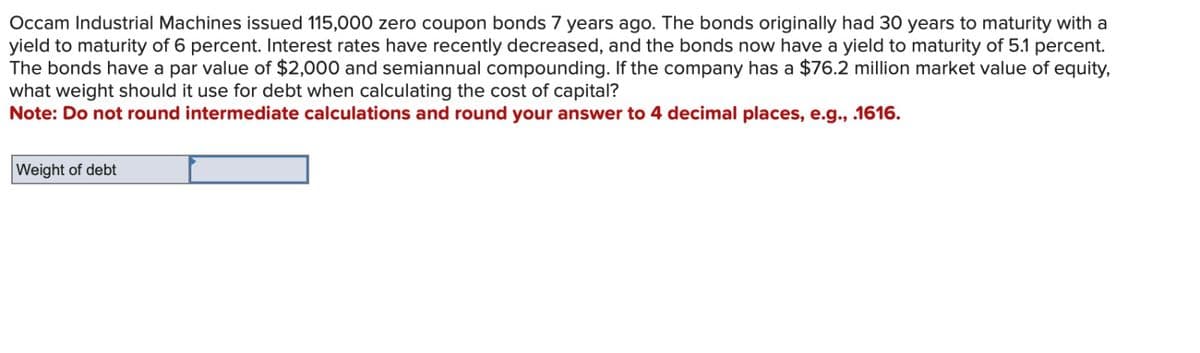 Occam Industrial Machines issued 115,000 zero coupon bonds 7 years ago. The bonds originally had 30 years to maturity with a
yield to maturity of 6 percent. Interest rates have recently decreased, and the bonds now have a yield to maturity of 5.1 percent.
The bonds have a par value of $2,000 and semiannual compounding. If the company has a $76.2 million market value of equity,
what weight should it use for debt when calculating the cost of capital?
Note: Do not round intermediate calculations and round your answer to 4 decimal places, e.g., .1616.
Weight of debt