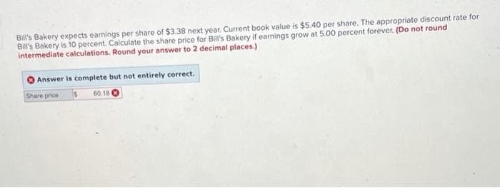 Bill's Bakery expects earnings per share of $3.38 next year. Current book value is $5.40 per share. The appropriate discount rate for
Bill's Bakery is 10 percent. Calculate the share price for Bill's Bakery if earnings grow at 5.00 percent forever. (Do not round
intermediate calculations. Round your answer to 2 decimal places.)
Answer is complete but not entirely correct.
Share price
60.18