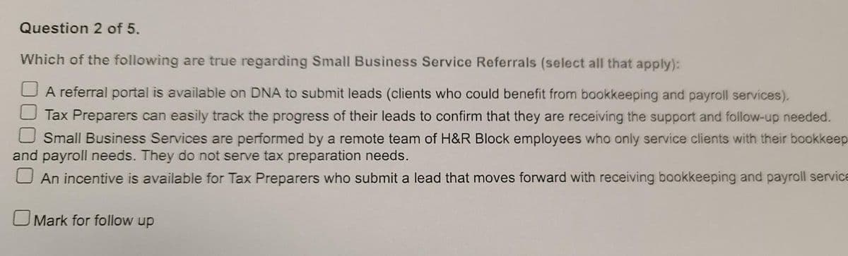 Question 2 of 5.
Which of the following are true regarding Small Business Service Referrals (select all that apply):
A referral portal is available on DNA to submit leads (clients who could benefit from bookkeeping and payroll services).
Tax Preparers can easily track the progress of their leads to confirm that they are receiving the support and follow-up needed.
Small Business Services are performed by a remote team of H&R Block employees who only service clients with their bookkeep
and payroll needs. They do not serve tax preparation needs.
An incentive is available for Tax Preparers who submit a lead that moves forward with receiving bookkeeping and payroll service
OMark for follow up