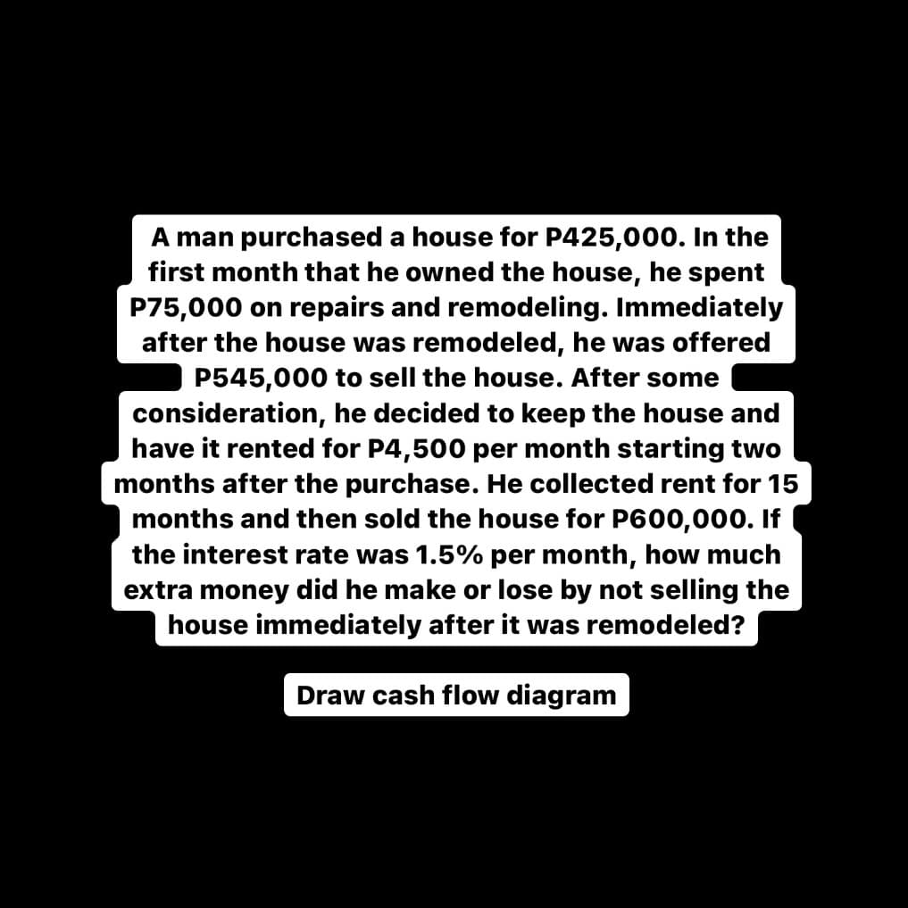 A man purchased a house for P425,000. In the
first month that he owned the house, he spent
P75,000 on repairs and remodeling. Immediately
after the house was remodeled, he was offered
P545,000 to sell the house. After some
consideration,
have it rented for P4,500 per month starting two
months after the purchase. He collected rent for 15
months and then sold the house for P600,000. If
the interest rate was 1.5% per month, how much
extra money did he make or lose by not selling the
house immediately after it was remodeled?
decided to keep the ho
se and
Draw cash flow diagram
