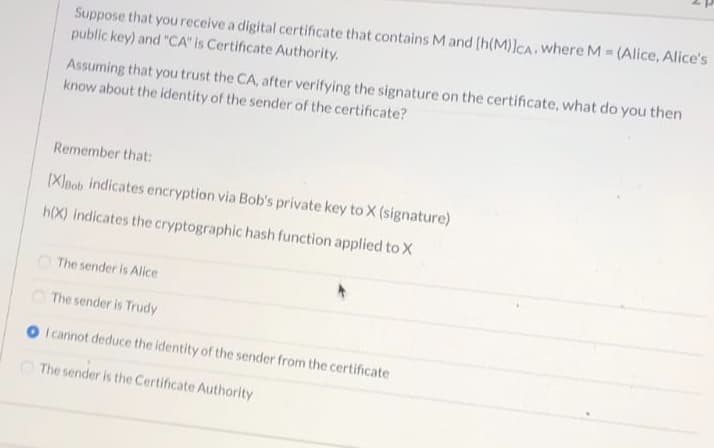 Suppose that you receive a digital certificate that contains M and (h(M)]CA, where M = (Alice, Alice's
public key) and "CA" is Certificate Authority.
Assuming that you trust the CA, after verifying the signature on the certificate, what do you then
know about the identity of the sender of the certificate?
Remember that:
[Xleob indicates encryption via Bob's private key to X (signature)
h(X) indicates the cryptographic hash function applied to X
O The sender is Alice
O The sender is Trudy
I cannot deduce the identity of the sender from the certificate
The sender is the Certificate Authority

