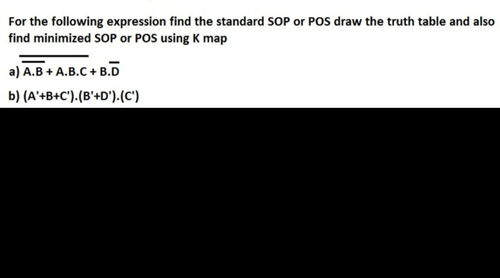 For the following expression find the standard SOP or POS draw the truth table and also
find minimized SOP or POS using K map
a) A.B + A.B.C + B.D
b) (A'+B+C').(B'+D').(C')
