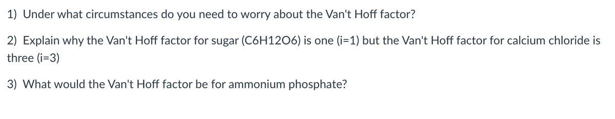 1) Under what circumstances do you need to worry about the Van't Hoff factor?
2) Explain why the Van't Hoff factor for sugar (C6H12O6) is one (i=1) but the Van't Hoff factor for calcium chloride is
three (i=3)
3) What would the Van't Hoff factor be for ammonium phosphate?
