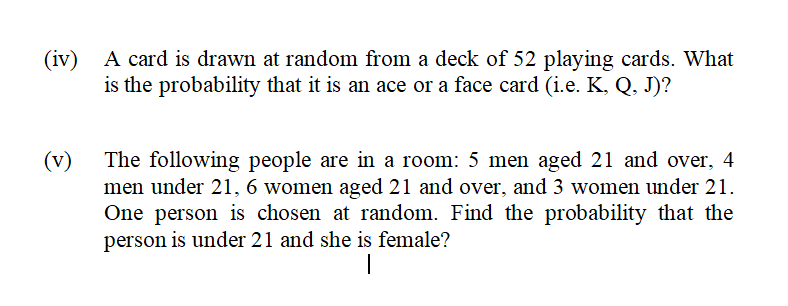 (iv) A card is drawn at random from a deck of 52 playing cards. What
is the probability that it is an ace or a face card (i.e. K, Q, J)?
(v)
The following people are in a room: 5 men aged 21 and over, 4
men under 21, 6 women aged 21 and over, and 3 women under 21.
One person is chosen at random. Find the probability that the
person is under 21 and she is female?
|
