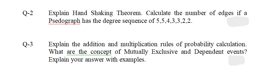 Q-2
Q-3
Explain Hand Shaking Theorem. Calculate the number of edges if a
Psedograph has the degree sequence of 5,5,4,3,3,2,2.
Explain the addition and multiplication rules of probability calculation.
What are the concept of Mutually Exclusive and Dependent events?
Explain your answer with examples.