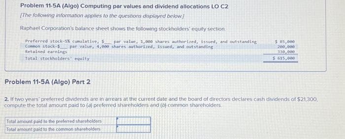 Problem 11-5A (Algo) Computing par values and dividend allocations LO C2
[The following information applies to the questions displayed below]
Raphael Corporation's balance sheet shows the following stockholders' equity section
Preferred stock-5X cumulative, $ par value, 1,000 shares authorized, issued, and outstanding
par value, 4,000 shares authorized, issued, and outstanding
Common stock-$
Retained earnings
Total stockholders' equity
$ 85,000
200,000
330,000
$ 615,000
Problem 11-5A (Algo) Part 2
2. If two years' preferred dividends are in arrears at the current date and the board of directors declares cash dividends of $21,300,
compute the total amount paid to (a) preferred shareholders and (b) common shareholders.
Total amount paid to the preferred shareholders
Total amount paid to the common shareholders