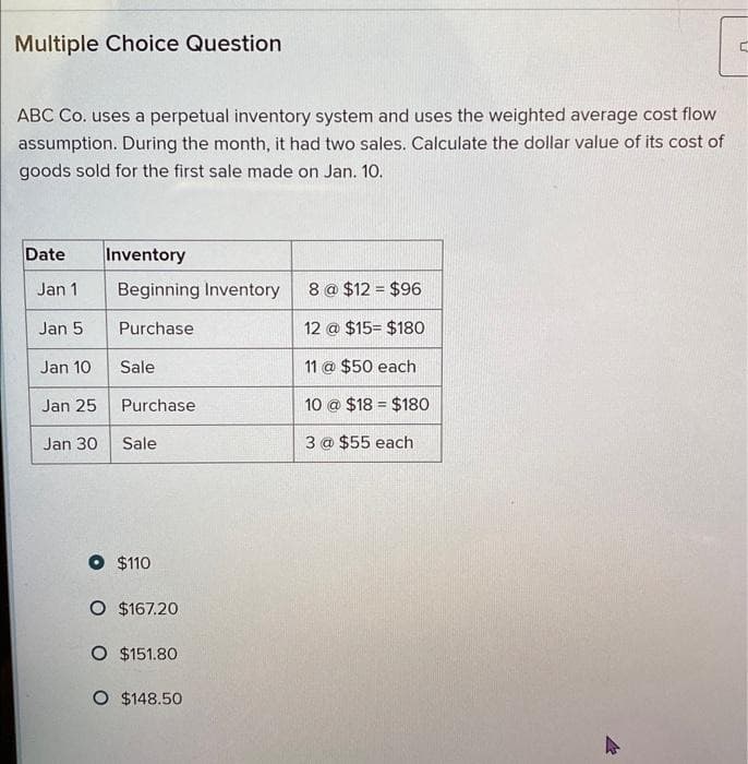 Multiple Choice Question
ABC Co. uses a perpetual inventory system and uses the weighted average cost flow
assumption. During the month, it had two sales. Calculate the dollar value of its cost of
goods sold for the first sale made on Jan. 10.
Date
Jan 1
Jan 5
Jan 10
Jan 25
Jan 30
Inventory
Beginning Inventory
Purchase
Sale
Purchase
Sale
O $110
O $167.20
O $151.80
O $148.50
8 @ $12 = $96
12 @ $15= $180
11 @ $50 each
10 @ $18= $180
3 @ $55 each
4