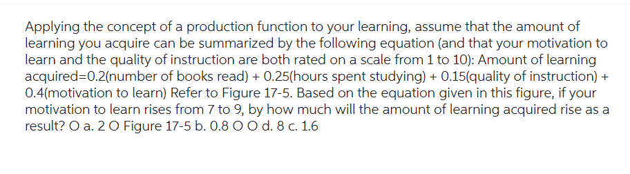 Applying the concept of a production function to your learning, assume that the amount of
learning you acquire can be summarized by the following equation (and that your motivation to
learn and the quality of instruction are both rated on a scale from 1 to 10): Amount of learning
acquired=0.2(number of books read) + 0.25(hours spent studying) + 0.15(quality of instruction) +
0.4(motivation to learn) Refer to Figure 17-5. Based on the equation given in this figure, if your
motivation to learn rises from 7 to 9, by how much will the amount of learning acquired rise as a
result? O a. 2 O Figure 17-5 b. 0.8 O O d. 8 c. 1.6