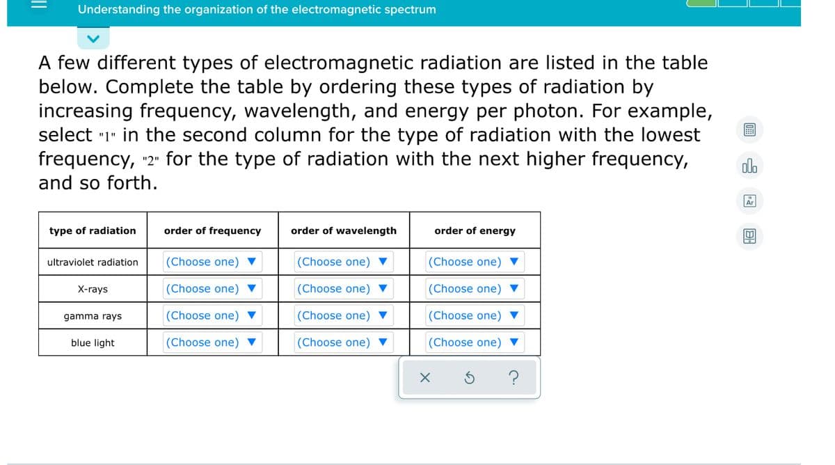 Understanding the organization of the electromagnetic spectrum
A few different types of electromagnetic radiation are listed in the table
below. Complete the table by ordering these types of radiation by
increasing frequency, wavelength, and energy per photon. For example,
select "1" in the second column for the type of radiation with the lowest
frequency, "2" for the type of radiation with the next higher frequency,
dlo
and so forth.
Ar
type of radiation
order of frequency
order of wavelength
order of energy
ultraviolet radiation
(Choose one) ▼
(Choose one) ▼
(Choose one) ▼
X-rays
(Choose one) ▼
(Choose one)
(Choose one)
gamma rays
(Choose one)
(Choose one)
(Choose one)
blue light
(Choose one) ▼
(Choose one) ▼
(Choose one)
?
||
