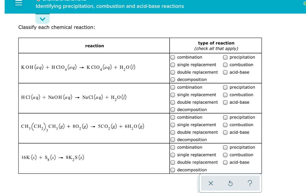 Identifying precipitation, combustion and acid-base reactions
Classify each chemical reaction:
type of reaction
(check all that apply)
reaction
combination
O precipitation
single replacement
O combustion
кон(ад) + нсо, (ag) — ксіо, (аq) + н,о()
double replacement
O acid-base
decomposition
combination
precipitation
H CI (ag) + NaOH (aq)
NaCI (aq) + H,0(1)
single replacement
O combustion
double replacement
acid-base
decomposition
combination
O precipitation
CH, (CH,),CH, (3) + 80,g) → 5co,(g) + 6H,0 (g)
single replacement
O combustion
double replacement
O acid-base
decomposition
combination
O precipitation
single replacement
O combustion
16K (s) + S3 (s)
8K, s (s)
double replacement
O acid-base
decomposition
O O 0
LO O 0 olo o O
DIO 0 0 0
II

