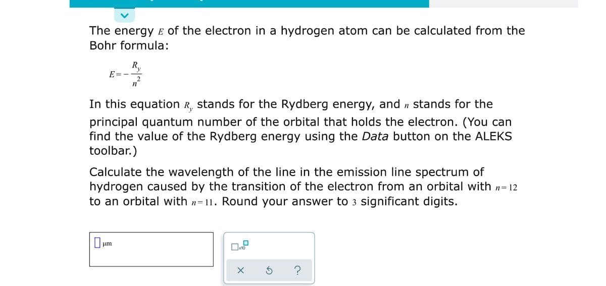 The energy E of the electron in a hydrogen atom can be calculated from the
Bohr formula:
R,
E=-
n
In this equation R, stands for the Rydberg energy, and n stands for the
principal quantum number of the orbital that holds the electron. (You can
find the value of the Rydberg energy using the Data button on the ALEKS
toolbar.)
Calculate the wavelength of the line in the emission line spectrum of
hydrogen caused by the transition of the electron from an orbital with n= 12
to an orbital with n=11. Round your answer to 3 significant digits.
um
Ox10
?
