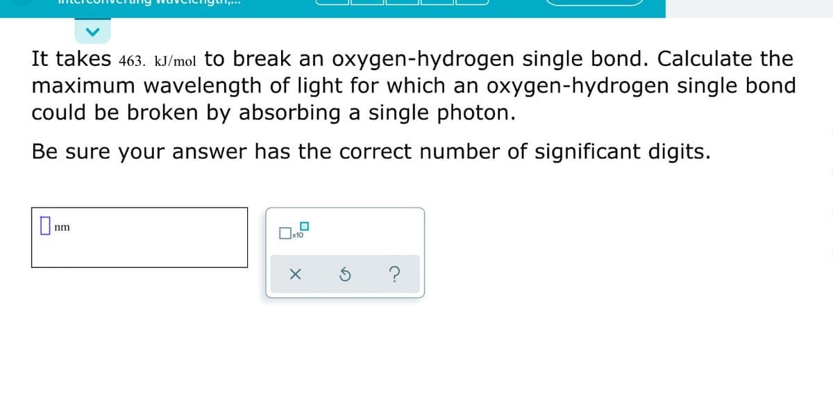 It takes 463. kJ/mol to break an oxygen-hydrogen single bond. Calculate the
maximum wavelength of light for which an oxygen-hydrogen single bond
could be broken by absorbing a single photon.
Be sure your answer has the correct number of significant digits.
nm
?
