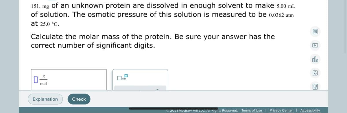 151. mg of an unknown protein are dissolved in enough solvent to make 5.00 mL
of solution. The osmotic pressure of this solution is measured to be 0.0362 atm
at 25.0 °C.
Calculate the molar mass of the protein. Be sure your answer has the
correct number of significant digits.
olo
18
Ar
g
Ox10
mol
Explanation
Check
© 2021 McGraw Hill LLC. All Rights Reserved. Terms of Use | Privacy Center | Accessibility
www ww w m
