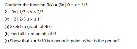 Consider the function R(x) = (3x | 0sxs 1/3
2 - 3x |1/3 < xs 2/3
3x - 2|2/3 sx s 1}
(a) Sketch a graph of R(x).
(b) Find all fixed points of R
(c) Show that x = 3/10 is a periodic point. What is the period?
