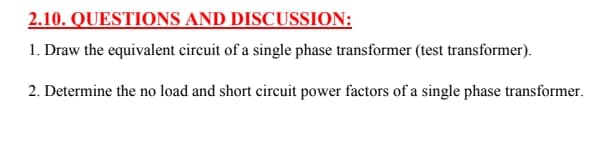 2.10. QUESTIONS AND DISCUSSION:
1. Draw the equivalent circuit of a single phase transformer (test transformer).
2. Determine the no load and short circuit power factors of a single phase transformer.
