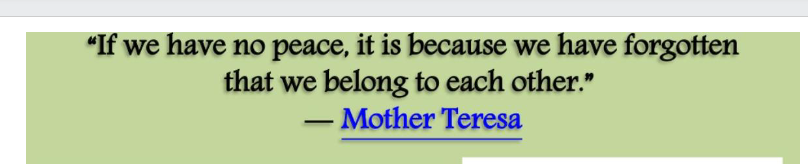 "If we have no peace, it is because we have forgotten
that we belong to each other."
Mother Teresa
-