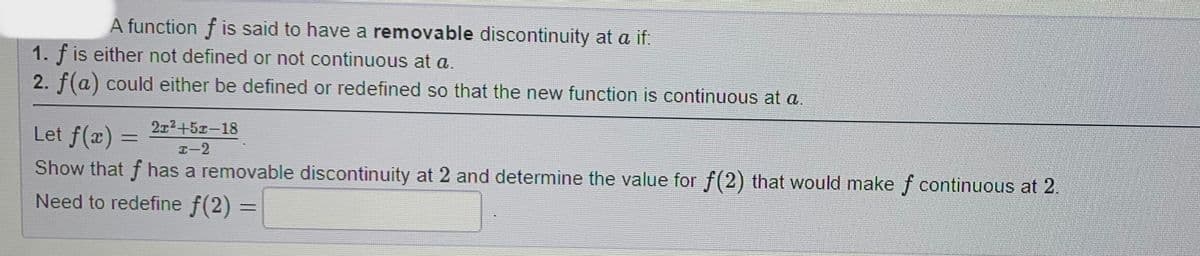 A function f is said to have a removable discontinuity at a if:
1. f is either not defined or not continuous at a.
2. f(a) could either be defined or redefined so that the new function is continuous at a.
Let f(x) =
21²+51-18
I-2
Show that f has a removable discontinuity at 2 and determine the value for f(2) that would make f continuous at 2.
Need to redefine f(2)