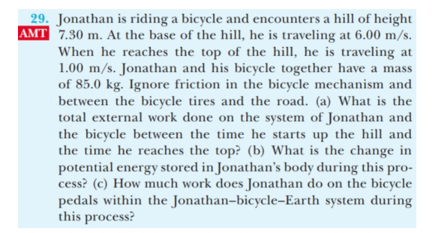 29. Jonathan is riding a bicycle and encounters a hill of height
AMT 7.30 m. At the base of the hill, he is traveling at 6.00 m/s.
When he reaches the top of the hill, he is traveling at
1.00 m/s. Jonathan and his bicycle together have a mass
of 85.0 kg. Ignore friction in the bicycle mechanism and
between the bicycle tires and the road. (a) What is the
total external work done on the system of Jonathan and
the bicycle between the time he starts up the hill and
the time he reaches the top? (b) What is the change in
potential energy stored in Jonathan's body during this pro-
cess? (c) How much work does Jonathan do on the bicycle
pedals within the Jonathan-bicycle-Earth system during
this process?
