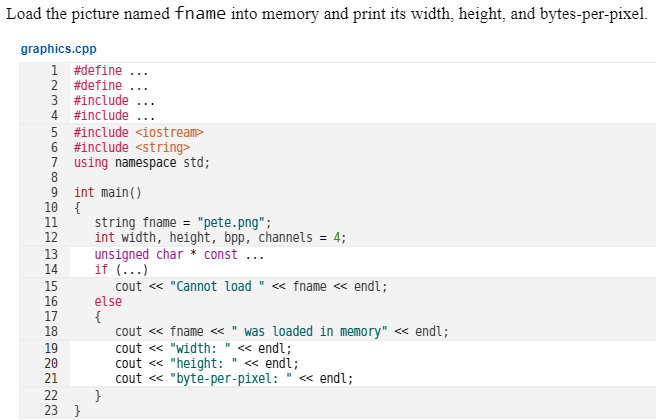 Load the picture named fname into memory and print its width, height, and bytes-per-pixel.
graphics.cpp
1 #define ...
2 #define
3 #include
4 #include
5 #include <iostream>
6 #include <string>
7 using namespace std;
8
9 int main()
10 {
11
12
string fname = "pete.png";
int width, height, bpp, channels = 4;
unsigned char * const
if (...)
13
14
15
16
17
18
cout « "Cannot load " <« fname <« endl;
else
{
cout « fname <« " was loaded in memory" <« endl;
cout « "width: " « endl;
cout « "height:
cout « "byte-per-pixel:
}
19
20
21
« endl;
" « endl;
22
23 }
