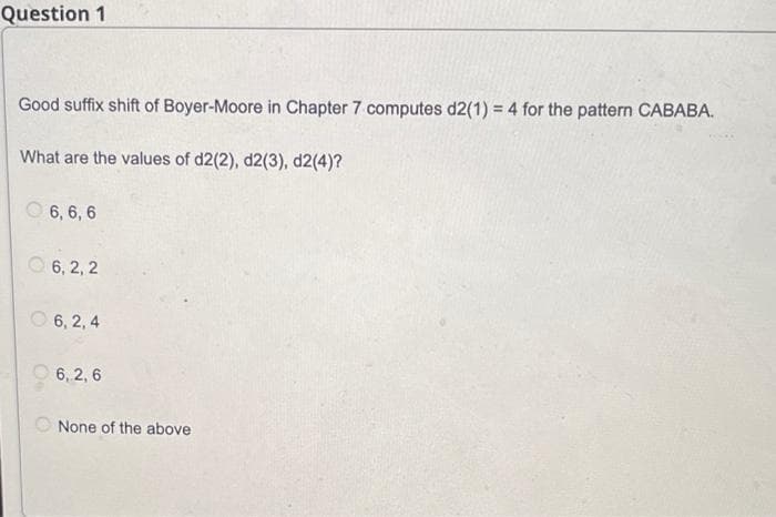 Question 1
Good suffix shift of Boyer-Moore in Chapter 7 computes d2(1) = 4 for the pattern CABABA.
What are the values of d2(2), d2(3), d2(4)?
O 6, 6, 6
6, 2, 2
O 6, 2, 4
O 6, 2, 6
None of the above
