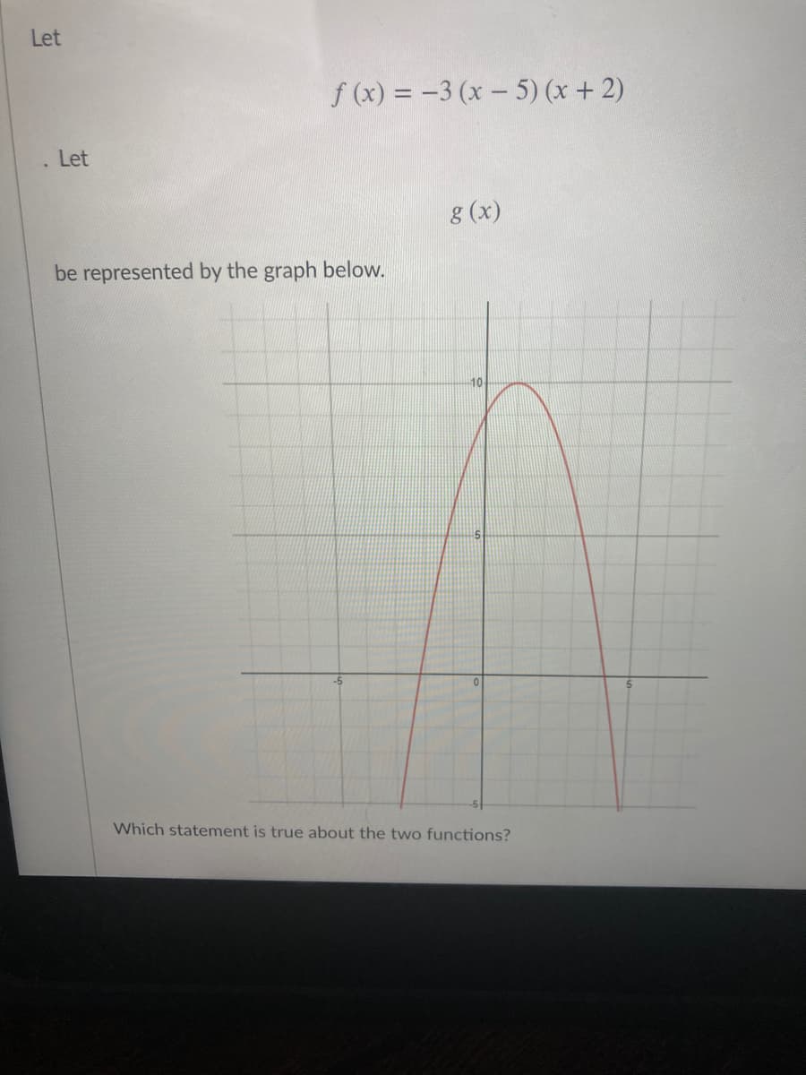 Let
f (x) = -3 (x – 5) (x + 2)
Let
8 (x)
be represented by the graph below.
Which statement is true about the two functions?
