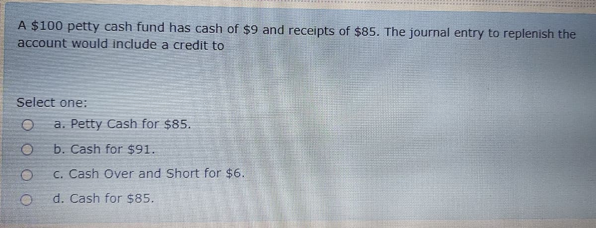 A $100 petty cash fund has cash of $9 and receipts of $85. The journal entry to replenish the
account would include a credit to
Select one:
a. Petty Cash for $85.
b. Cash for $91.
C. Cash Over and Short for $6.
d. Cash for S85.
