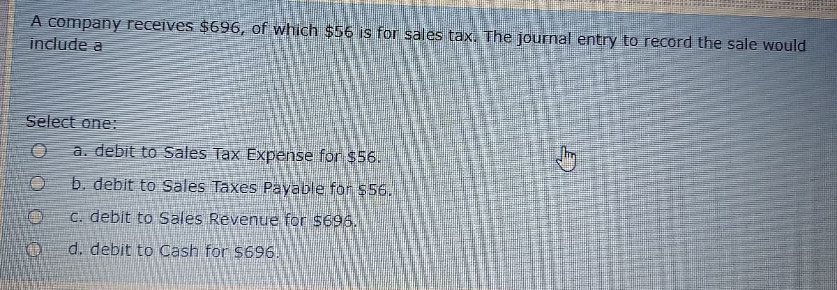 A company receives $696, of which $56 is for sales tax. The journal entry to record the sale would
include a
Select one:
a. debit to Sales Tax Expense for $56.
b. debit to Sales Taxes Payable for $56.
C. debit to Sales Revenue for $696.
d. debit to Cash for $696.
