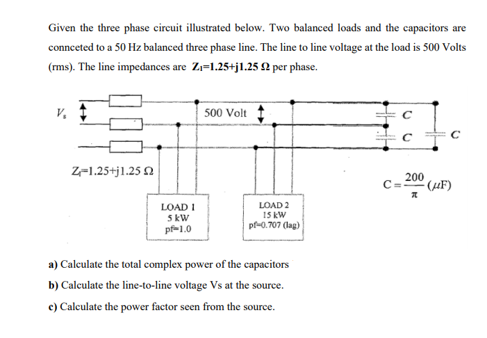 Given the three phase circuit illustrated below. Two balanced loads and the capacitors are
connceted to a 50 Hz balanced three phase line. The line to line voltage at the load is 500 Volts
(rms). The line impedances are Zı=1.25+j1.25 Q per phase.
V,
500 Volt
Z=1.25+j1.25 N
200
C=-0" (µF)
LOAD I
5 kW
pf=1.0
LOAD 2
15 kW
pf-0.707 (lag)
a) Calculate the total complex power of the capacitors
b) Calculate the line-to-line voltage Vs at the source.
c) Calculate the power factor seen from the source.
