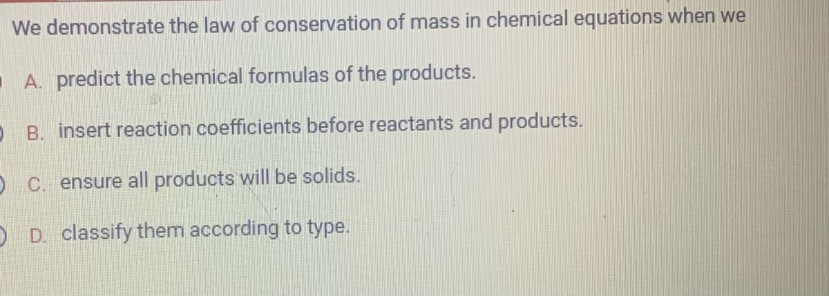 We demonstrate the law of conservation of mass in chemical equations when we
A. predict the chemical formulas of the products.
B. insert reaction coefficients before reactants and products.
OC. ensure all products will be solids.
OD. classify them according to type.