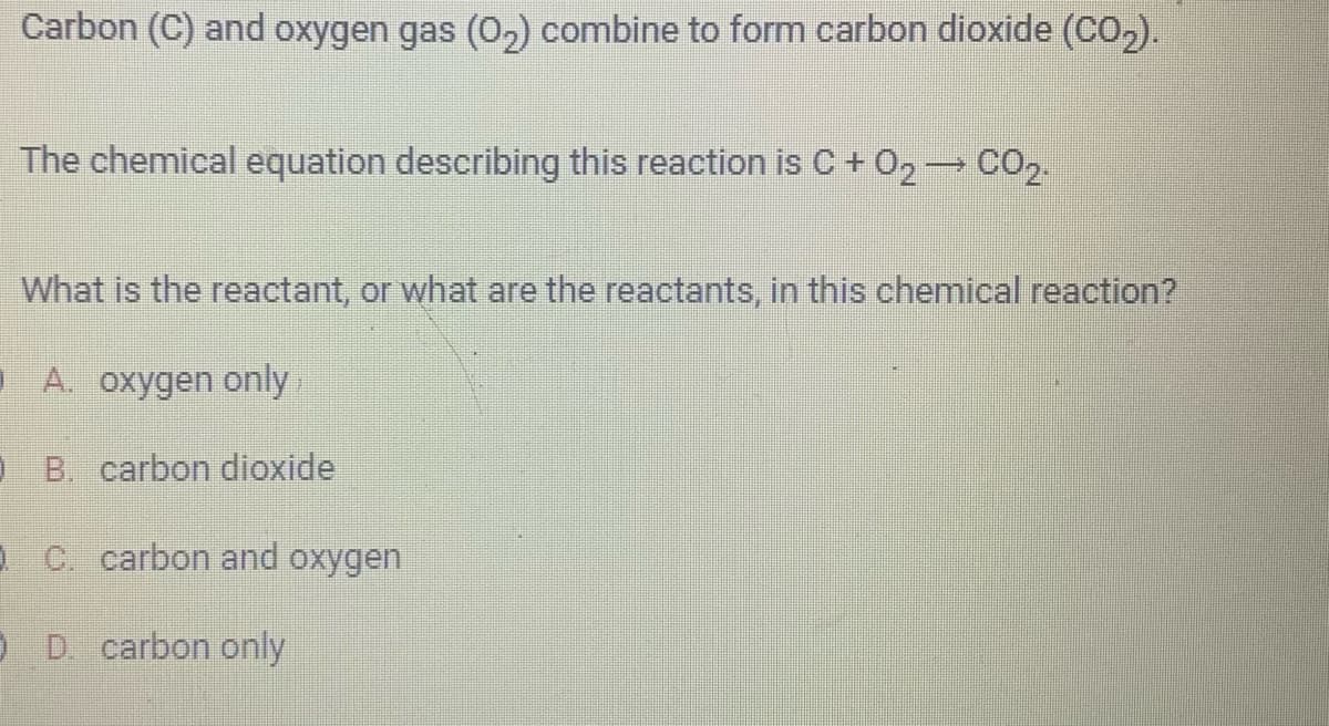 Carbon (C) and oxygen gas (0₂) combine to form carbon dioxide (CO₂).
The chemical equation describing this reaction is C + O₂ → CO2.
What is the reactant, or what are the reactants, in this chemical reaction?
A. oxygen only
OB. carbon dioxide
C. carbon and oxygen
OD. carbon only