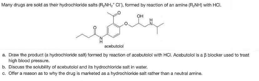 Many drugs are sold as their hydrochloride salts (R,NH2* CI), formed by reaction of an amine (R,NH) with HCI.
он
acebutolol
a. Draw the product (a hydrochloride salt) formed by reaction of acebutolol with HCI. Acebutolol is a ß blocker used to treat
high blood pressure.
b. Discuss the solubility of acebutolol and its hydrochloride salt in water.
c. Offer a reason as to why the drug is marketed as a hydrochloride salt rather than a neutral amine.
