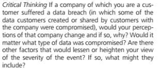 Critical Thinking If a company of which you are a cus-
tomer suffered a data breach (in which some of the
data customers created or shared by customers with
the company were compromised), would your percep-
tions of that company change and if so, why? Would it
matter what type of data was compromised? Are there
other factors that would lessen or heighten your view
of the severity of the event? If so, what might they
include?
