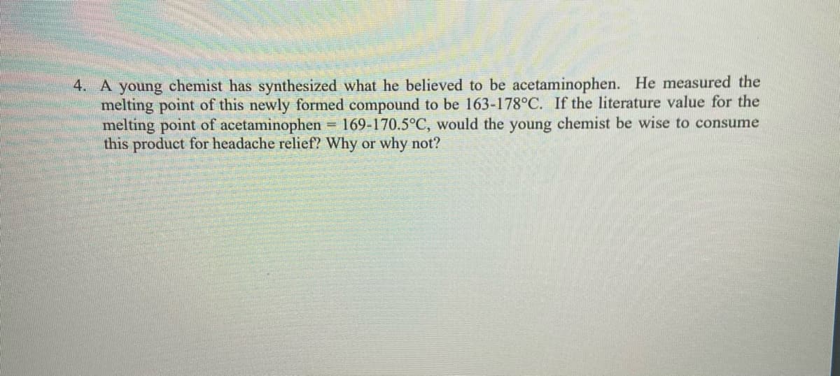 4. A young chemist has synthesized what he believed to be acetaminophen. He measured the
melting point of this newly formed compound to be 163-178°C. If the literature value for the
melting point of acetaminophen
this product for headache relief? Why or why not?
= 169-170.5°C, would the young chemist be wise to consume
