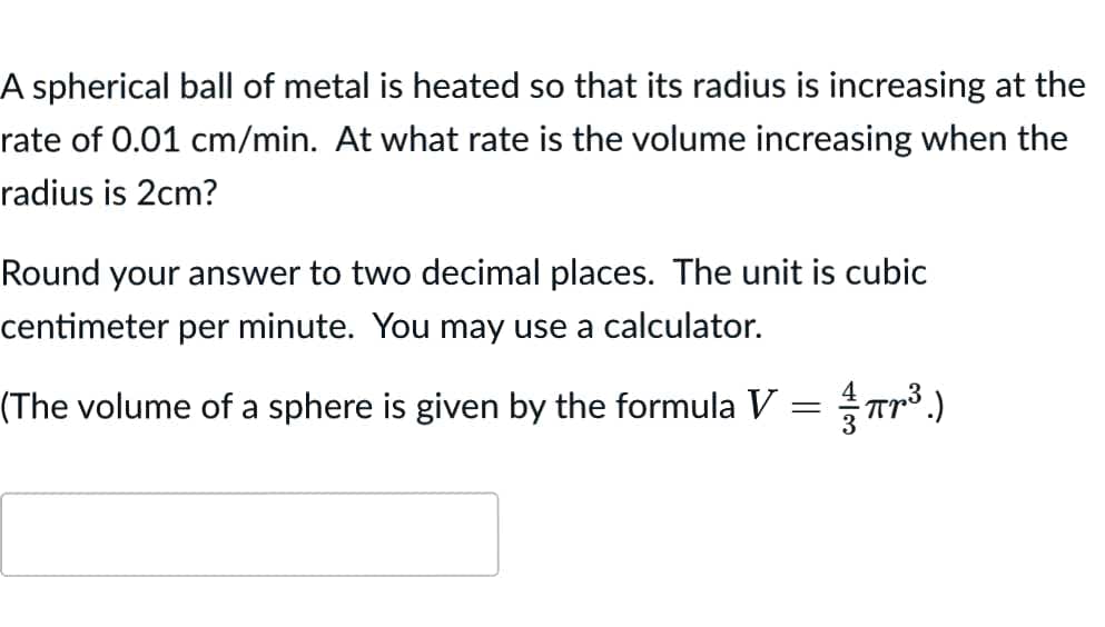 A spherical ball of metal is heated so that its radius is increasing at the
rate of 0.01 cm/min. At what rate is the volume increasing when the
radius is 2cm?
Round your answer to two decimal places. The unit is cubic
centimeter per minute. You may use a calculator.
(The volume of a sphere is given by the formula V
