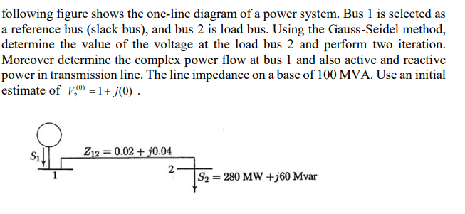 following figure shows the one-line diagram of a power system. Bus 1 is selected as
a reference bus (slack bus), and bus 2 is load bus. Using the Gauss-Seidel method,
determine the value of the voltage at the load bus 2 and perform two iteration.
Moreover determine the complex power flow at bus 1 and also active and reactive
power in transmission line. The line impedance on a base of 100 MVA. Use an initial
estimate of V,º = 1+ j(0) .
S1
Z12 = 0.02 + j0.04
2
S2 = 280 MW +j60 Mvar
