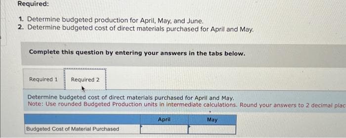 Required:
1. Determine budgeted production for April, May, and June.
2. Determine budgeted cost of direct materials purchased for April and May.
Complete this question by entering your answers in the tabs below.
Required 1 Required 2
Determine budgeted cost of direct materials purchased for April and May.
Note: Use rounded Budgeted Production units in intermediate calculations. Round your answers to 2 decimal plac
April
Budgeted Cost of Material Purchased
May