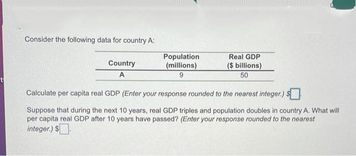 Consider the following data for country A:
Population
(millions)
Real GDP
Country
($ billions)
50
A
Calculate per capita real GDP (Enter your response rounded to the nearest integer.)
Suppose that during the next 10 years, real GDP triples and population doubles in country A. What will
per capita real GDP after 10 years have passed? (Enter your response rounded to the nearest
integer.) $.
