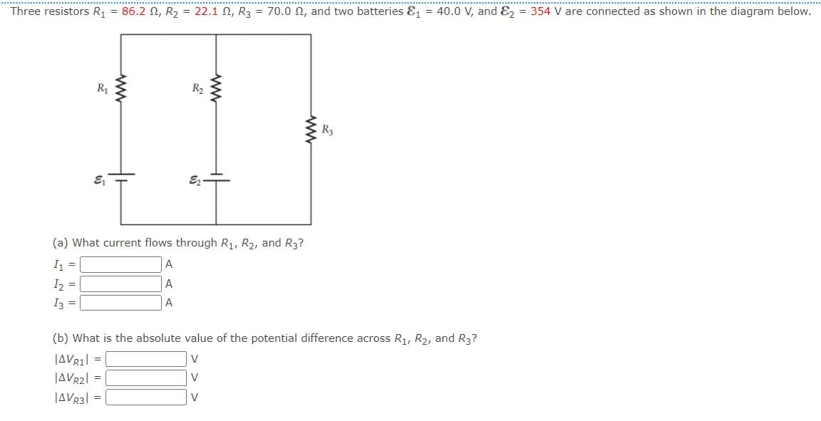 Three resistors R₁
R₁
E₁
86.22, R₂ = 22.1 , R3 = 70.00, and two batteries &₁ = 40.0 V, and E2 = 354 V are connected as shown in the diagram below.
ww
R₂
A
A
A
39
(a) What current flows through R₁, R₂, and R3?
I₁ =
I₂ =
I3 =
R3
(b) What is the absolute value of the potential difference across R₁, R₂, and R3?
|AVR1|=|
V
|AVR2| =
V
|AVR3|=|