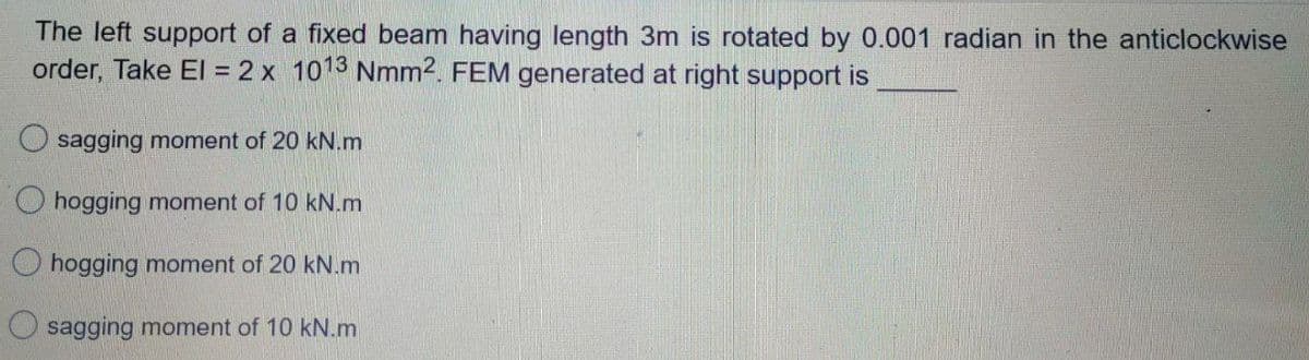 The left support of a fixed beam having length 3m is rotated by 0.001 radian in the anticlockwise
order, Take El = 2 x 1013 Nmm2. FEM generated at right support is
sagging moment of 20 kN.m
O hogging moment of 10 kN.m
O hogging moment of 20 kN.m
sagging moment of 10 kN.m
