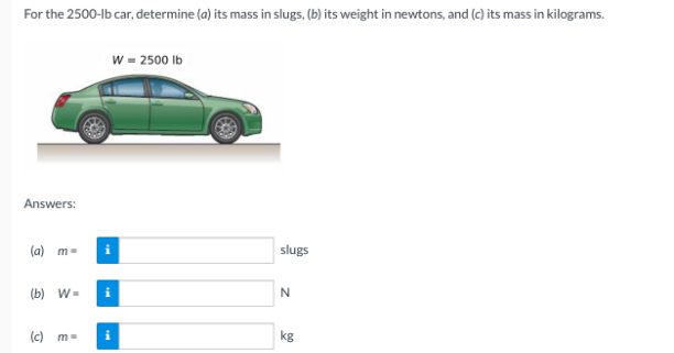 For the 2500-lb car, determine (a) its mass in slugs, (b) its weight in newtons, and (c) its mass in kilograms.
Answers:
(a) m-
(b) W=
(c) m-
W = 2500 lb
i
slugs
N
kg