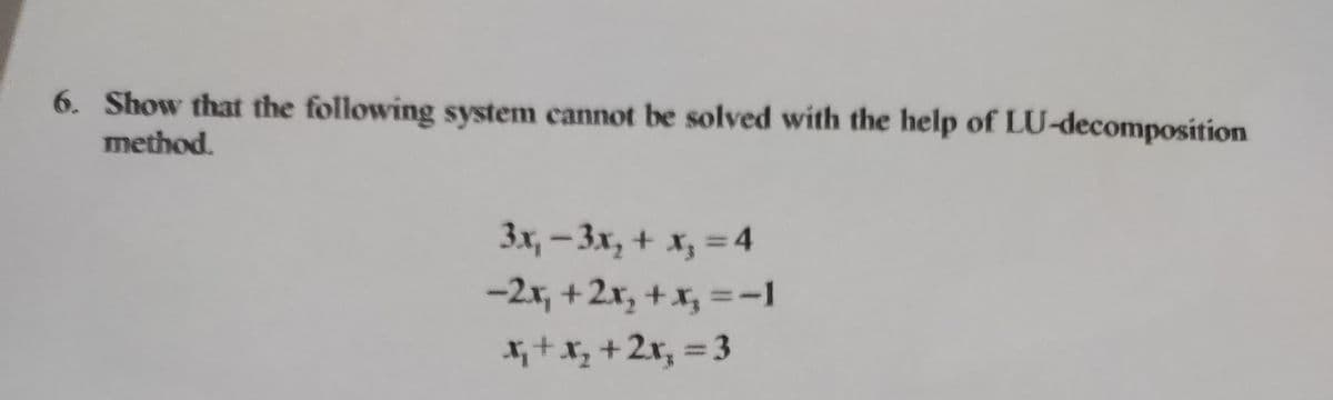 6. Show that the following system cannot be solved with the help of LU-decomposition
method.
3x₁ - 3x₂ + x₁ = 4
-2x₁ + 2x₂ + x₂ =-1
x₁ + x₂ + 2x₂ = 3