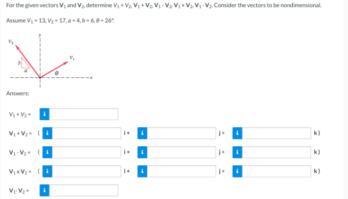 For the given vectors V₁ and V₂, determine V₁ + V₂, V₁ + V
Assume V₁ = 13, V₂=17, a=4,b=6,8=26°
Answers:
V₁ + V₂ =
V₁ + V₂ = (i
V₁-V₂= (i
V₁xV₂= (i
V₁.V₂=
i
i+ i
i+
i
i+ i
V2, V₁ X V2, V₁ V₂. Consider the vectors to be nondimensional.
i
i
k)
k)
k)