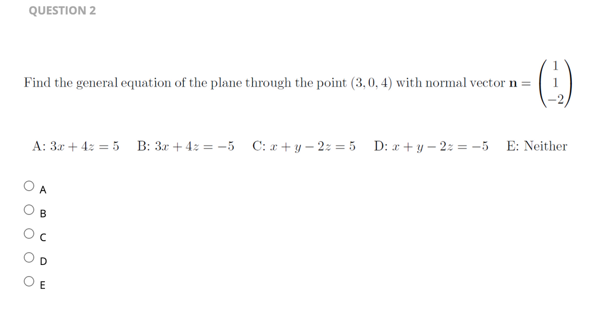 QUESTION 2
Find the general equation of the plane through the point (3, 0, 4) with normal vector n =
()
1
A: 3x + 4z = 5 B: 3x + 4z = −5 C: x + y2z = 5 D: x + y2z=-5 E: Neither
O
A
O
U
O
B
E