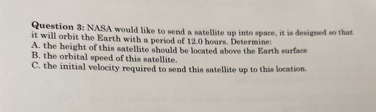Question 3: NASA would like to send a satellite up into space, it is designed so that
it will orbit the Earth with a period of 12.0 hours. Determine:
A. the height of this satellite should be located above the Earth surface
B. the orbital speed of this satellite.
C. the initial velocity required to send this satellite up to this location.