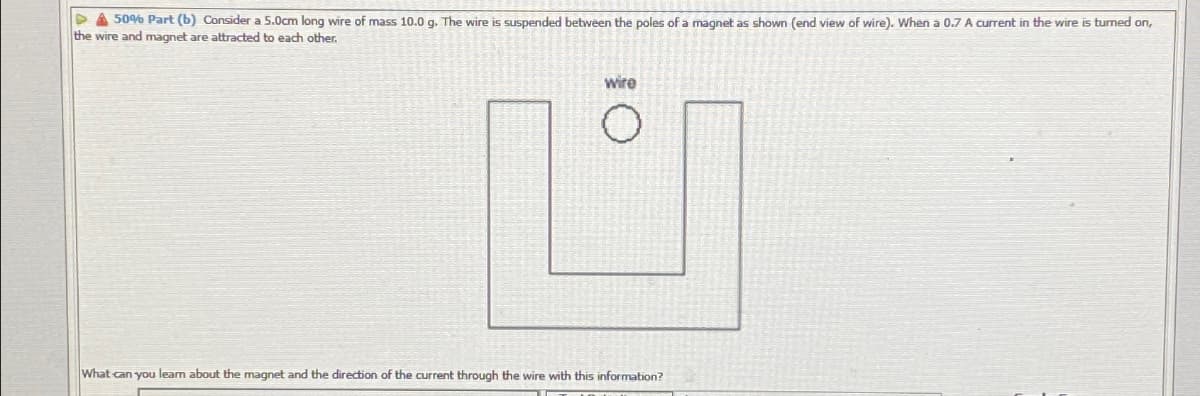 509% Part (b) Consider a 5.0om long wire of mass 10.0 g. The wire is suspended between the poles of a magnet as shown (end view of wire). When a 0.7 A current in the wire is turned on,
the wire and magnet are attracted to each other.
wire
What can you learn about the magnet and the direction of the current through the wire with this information?