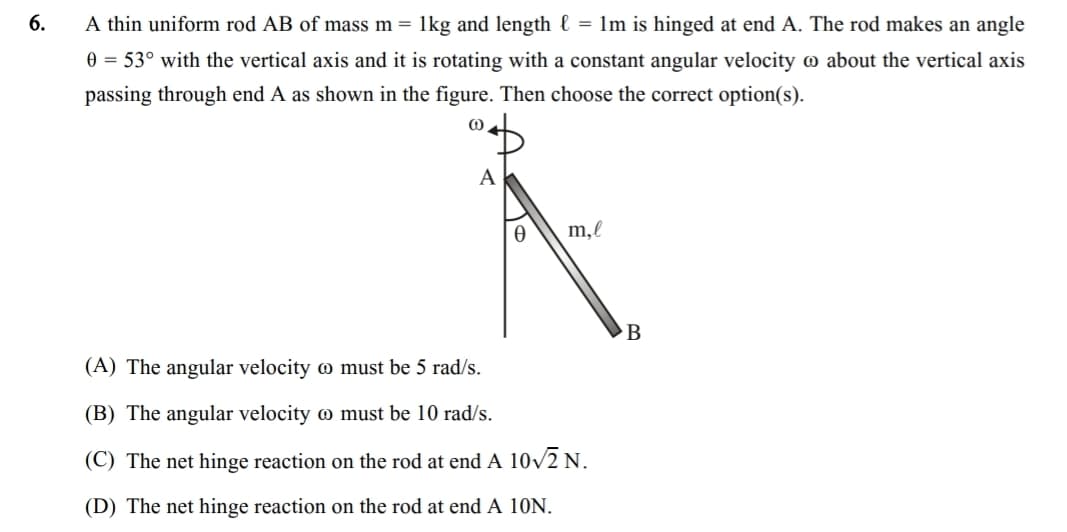 6.
A thin uniform rod AB of mass m = 1kg and length l = 1m is hinged at end A. The rod makes an angle
0 = 53° with the vertical axis and it is rotating with a constant angular velocity
passing through end A as shown in the figure. Then choose the correct option(s).
@
about the vertical axis
m,l
B
(A) The angular velocity
must be 5 rad/s.
(B) The angular velocity
must be 10 rad/s.
(C) The net hinge reaction on the rod at end A 10√2 N.
(D) The net hinge reaction on the rod at end A 10N.