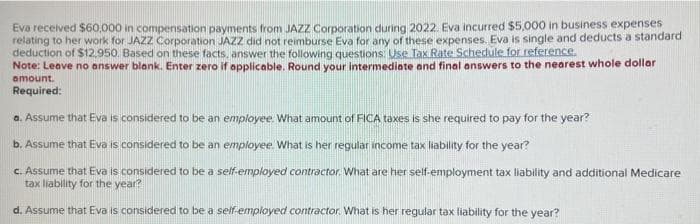Eva received $60,000 in compensation payments from JAZZ Corporation during 2022. Eva incurred $5,000 in business expenses
relating to her work for JAZZ Corporation JAZZ did not reimburse Eva for any of these expenses. Eva is single and deducts a standard
deduction of $12,950. Based on these facts, answer the following questions: Use Tax Rate Schedule for reference.
Note: Leave no answer blank. Enter zero if applicable. Round your intermediate and final answers to the nearest whole dollar
amount.
Required:
a. Assume that Eva is considered to be an employee. What amount of FICA taxes is she required to pay for the year?
b. Assume that Eva is considered to be an employee. What is her regular income tax liability for the year?
c. Assume that Eva is considered to be a self-employed contractor. What are her self-employment tax liability and additional Medicare
tax liability for the year?
d. Assume that Eva is considered to be a self-employed contractor. What is her regular tax liability for the year?