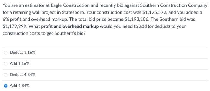 You are an estimator at Eagle Construction and recently bid against Southern Construction Company
for a retaining wall project in Statesboro. Your construction cost was $1,125,572, and you added a
6% profit and overhead markup. The total bid price became $1,193,106. The Southern bid was
$1,179,999. What profit and overhead markup would you need to add (or deduct) to your
construction costs to get Southern's bid?
Deduct 1.16%
Add 1.16%
Deduct 4.84%
Add 4.84%
