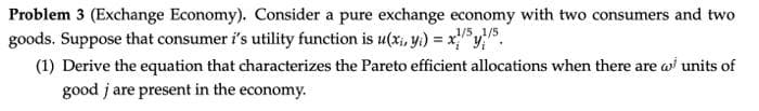 Problem 3 (Exchange Economy). Consider a pure exchange economy with two consumers and two
goods. Suppose that consumer i's utility function is u(x, y) = x/51/5.
(1) Derive the equation that characterizes the Pareto efficient allocations when there are w units of
good j are present in the economy.