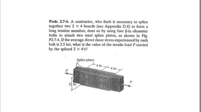 Prob. 2.7-4. A contractor, who finds it necessary to splice
together two 2 x 4 boards (see Appendix D.8) to form a
long tension member, does so by using four -in.-diameter
bolts to attach two steel splice plates, as shown in Fig.
P2.7-4. If the average direct shear stress experienced by each
bolt is 2.5 ksi, what is the value of the tensile load P carried
by the spliced 2 x 4's?
31
Splice plates